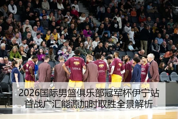 2026国际男篮俱乐部冠军杯伊宁站首战广汇能源加时取胜全景解析
